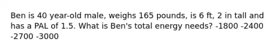 Ben is 40 year-old male, weighs 165 pounds, is 6 ft, 2 in tall and has a PAL of 1.5. What is Ben's total energy needs? -1800 -2400 -2700 -3000