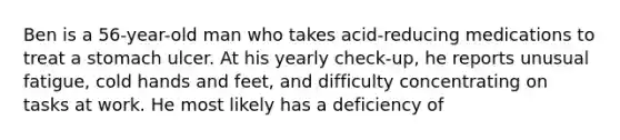 Ben is a 56-year-old man who takes acid-reducing medications to treat a stomach ulcer. At his yearly check-up, he reports unusual fatigue, cold hands and feet, and difficulty concentrating on tasks at work. He most likely has a deficiency of