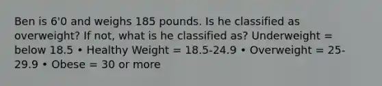 Ben is 6'0 and weighs 185 pounds. Is he classified as overweight? If not, what is he classified as? Underweight = below 18.5 • Healthy Weight = 18.5-24.9 • Overweight = 25-29.9 • Obese = 30 or more