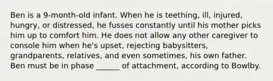Ben is a 9-month-old infant. When he is teething, ill, injured, hungry, or distressed, he fusses constantly until his mother picks him up to comfort him. He does not allow any other caregiver to console him when he's upset, rejecting babysitters, grandparents, relatives, and even sometimes, his own father. Ben must be in phase ______ of attachment, according to Bowlby.