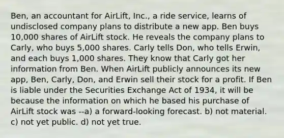 Ben, an accountant for AirLift, Inc., a ride service, learns of undisclosed company plans to distribute a new app. Ben buys 10,000 shares of AirLift stock. He reveals the company plans to Carly, who buys 5,000 shares. Carly tells Don, who tells Erwin, and each buys 1,000 shares. They know that Carly got her information from Ben. When AirLift publicly announces its new app, Ben, Carly, Don, and Erwin sell their stock for a profit. If Ben is liable under the Securities Exchange Act of 1934, it will be because the information on which he based his purchase of AirLift stock was --a) a forward-looking forecast. b) not material. c) not yet public. d) not yet true.