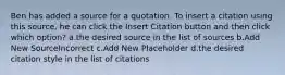 Ben has added a source for a quotation. To insert a citation using this source, he can click the Insert Citation button and then click which option? a.the desired source in the list of sources b.Add New SourceIncorrect c.Add New Placeholder d.the desired citation style in the list of citations