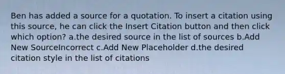 Ben has added a source for a quotation. To insert a citation using this source, he can click the Insert Citation button and then click which option? a.the desired source in the list of sources b.Add New SourceIncorrect c.Add New Placeholder d.the desired citation style in the list of citations