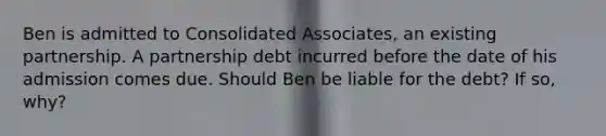 Ben is admitted to Consolidated Associates, an existing partnership. A partnership debt incurred before the date of his admission comes due. Should Ben be liable for the debt? If so, why?