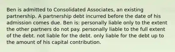 Ben is admitted to Consolidated Associates, an existing partnership. A partnership debt incurred before the date of his admission comes due. Ben is: personally liable only to the extent the other partners do not pay. personally liable to the full extent of the debt. not liable for the debt. only liable for the debt up to the amount of his capital contribution.