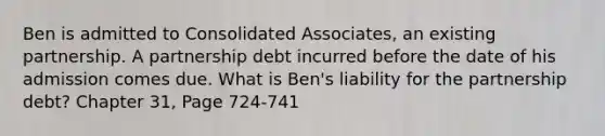 Ben is admitted to Consolidated Associates, an existing partnership. A partnership debt incurred before the date of his admission comes due. What is Ben's liability for the partnership debt? Chapter 31, Page 724-741