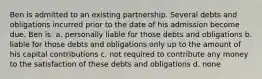 Ben is admitted to an existing partnership. Several debts and obligations incurred prior to the date of his admission become due. Ben is: a. personally liable for those debts and obligations b. liable for those debts and obligations only up to the amount of his capital contributions c. not required to contribute any money to the satisfaction of these debts and obligations d. none