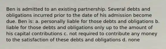 Ben is admitted to an existing partnership. Several debts and obligations incurred prior to the date of his admission become due. Ben is: a. personally liable for those debts and obligations b. liable for those debts and obligations only up to the amount of his capital contributions c. not required to contribute any money to the satisfaction of these debts and obligations d. none