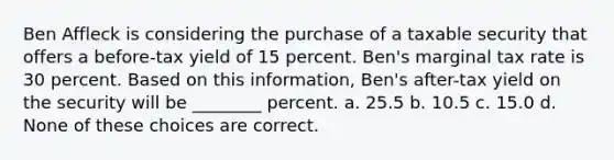 Ben Affleck is considering the purchase of a taxable security that offers a before-tax yield of 15 percent. Ben's marginal tax rate is 30 percent. Based on this information, Ben's after-tax yield on the security will be ________ percent. a. 25.5 b. 10.5 c. 15.0 d. None of these choices are correct.