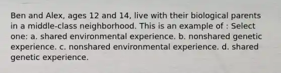 Ben and Alex, ages 12 and 14, live with their biological parents in a middle-class neighborhood. This is an example of : Select one: a. shared environmental experience. b. nonshared genetic experience. c. nonshared environmental experience. d. shared genetic experience.