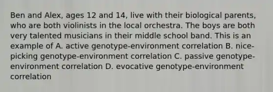 Ben and Alex, ages 12 and 14, live with their biological parents, who are both violinists in the local orchestra. The boys are both very talented musicians in their middle school band. This is an example of A. active genotype-environment correlation B. nice-picking genotype-environment correlation C. passive genotype-environment correlation D. evocative genotype-environment correlation