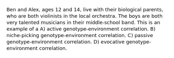 Ben and Alex, ages 12 and 14, live with their biological parents, who are both violinists in the local orchestra. The boys are both very talented musicians in their middle-school band. This is an example of a A) active genotype-environment correlation. B) niche-picking genotype-environment correlation. C) passive genotype-environment correlation. D) evocative genotype-environment correlation.