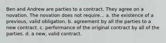 Ben and Andrew are parties to a contract. They agree on a novation. The novation does not require... a. the existence of a previous, valid obligation. b. agreement by all the parties to a new contract. c. performance of the original contract by all of the parties. d. a new, valid contract.