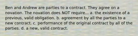 Ben and Andrew are parties to a contract. They agree on a novation. The novation does NOT require... a. the existence of a previous, valid obligation. b. agreement by all the parties to a new contract. c. performance of the original contract by all of the parties. d. a new, valid contract.