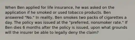 When Ben applied for life insurance, he was asked on the application if he smoked or used tobacco products. Ben answered "No." In reality, Ben smokes two packs of cigarettes a day. The policy was issued at the "preferred, nonsmoker rate." If Ben dies 6 months after the policy is issued, upon what grounds will the insurer be able to legally deny the claim?