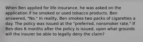 When Ben applied for life insurance, he was asked on the application if he smoked or used tobacco products. Ben answered, "No." In reality, Ben smokes two packs of cigarettes a day. The policy was issued at the "preferred, nonsmoker rate." If Ben dies 6 months after the policy is issued, upon what grounds will the insurer be able to legally deny the claim?