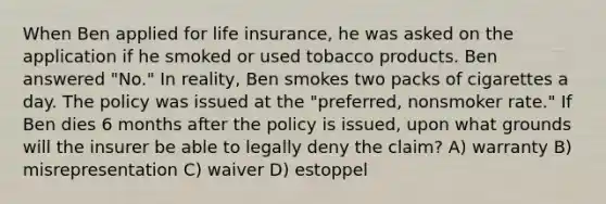 When Ben applied for life insurance, he was asked on the application if he smoked or used tobacco products. Ben answered "No." In reality, Ben smokes two packs of cigarettes a day. The policy was issued at the "preferred, nonsmoker rate." If Ben dies 6 months after the policy is issued, upon what grounds will the insurer be able to legally deny the claim? A) warranty B) misrepresentation C) waiver D) estoppel