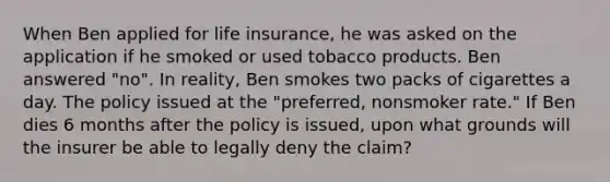 When Ben applied for life insurance, he was asked on the application if he smoked or used tobacco products. Ben answered "no". In reality, Ben smokes two packs of cigarettes a day. The policy issued at the "preferred, nonsmoker rate." If Ben dies 6 months after the policy is issued, upon what grounds will the insurer be able to legally deny the claim?