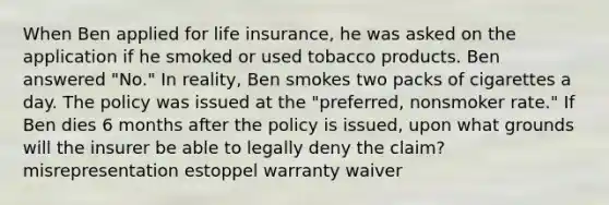 When Ben applied for life insurance, he was asked on the application if he smoked or used tobacco products. Ben answered "No." In reality, Ben smokes two packs of cigarettes a day. The policy was issued at the "preferred, nonsmoker rate." If Ben dies 6 months after the policy is issued, upon what grounds will the insurer be able to legally deny the claim? misrepresentation estoppel warranty waiver