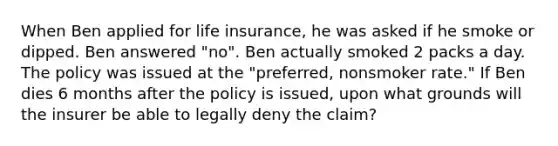 When Ben applied for life insurance, he was asked if he smoke or dipped. Ben answered "no". Ben actually smoked 2 packs a day. The policy was issued at the "preferred, nonsmoker rate." If Ben dies 6 months after the policy is issued, upon what grounds will the insurer be able to legally deny the claim?