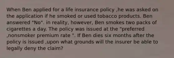 When Ben applied for a life insurance policy ,he was asked on the application if he smoked or used tobacco products. Ben answered "No". in reality, however, Ben smokes two packs of cigarettes a day. The policy was issued at the "preferred ,nonsmoker premium rate ". If Ben dies six months after the policy is issued ,upon what grounds will the insurer be able to legally deny the claim?