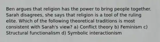 Ben argues that religion has the power to bring people together. Sarah disagrees, she says that religion is a tool of the ruling elite. Which of the following theoretical traditions is most consistent with Sarah's view? a) <a href='https://www.questionai.com/knowledge/kOA7d8maET-conflict-theory' class='anchor-knowledge'>conflict theory</a> b) Feminism c) Structural functionalism d) <a href='https://www.questionai.com/knowledge/k2uSVDUkLd-symbolic-interactionism' class='anchor-knowledge'>symbolic interactionism</a>