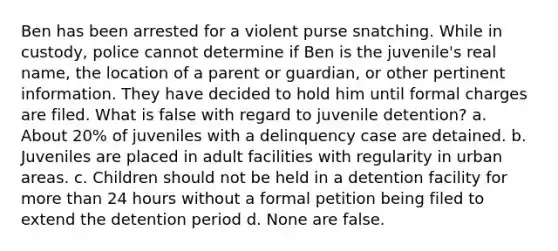 Ben has been arrested for a violent purse snatching. While in custody, police cannot determine if Ben is the juvenile's real name, the location of a parent or guardian, or other pertinent information. They have decided to hold him until formal charges are filed. What is false with regard to juvenile detention? a. About 20% of juveniles with a delinquency case are detained. b. Juveniles are placed in adult facilities with regularity in urban areas. c. Children should not be held in a detention facility for more than 24 hours without a formal petition being filed to extend the detention period d. None are false.