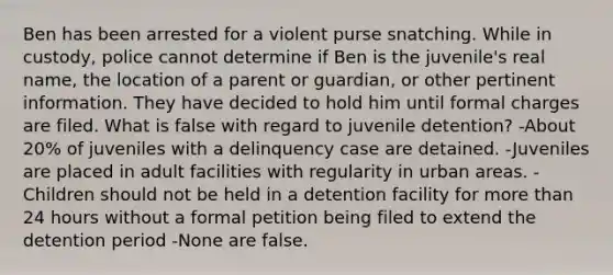 Ben has been arrested for a violent purse snatching. While in custody, police cannot determine if Ben is the juvenile's real name, the location of a parent or guardian, or other pertinent information. They have decided to hold him until formal charges are filed. What is false with regard to juvenile detention? -About 20% of juveniles with a delinquency case are detained. -Juveniles are placed in adult facilities with regularity in urban areas. -Children should not be held in a detention facility for more than 24 hours without a formal petition being filed to extend the detention period -None are false.