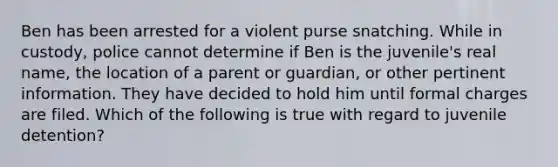 Ben has been arrested for a violent purse snatching. While in custody, police cannot determine if Ben is the juvenile's real name, the location of a parent or guardian, or other pertinent information. They have decided to hold him until formal charges are filed. Which of the following is true with regard to juvenile detention?