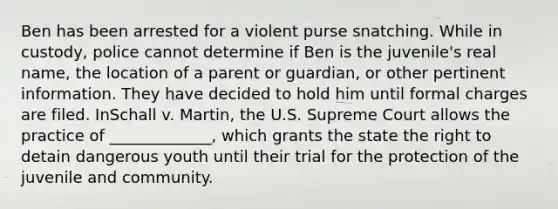 Ben has been arrested for a violent purse snatching. While in custody, police cannot determine if Ben is the juvenile's real name, the location of a parent or guardian, or other pertinent information. They have decided to hold him until formal charges are filed. InSchall v. Martin, the U.S. Supreme Court allows the practice of _____________, which grants the state the right to detain dangerous youth until their trial for the protection of the juvenile and community.