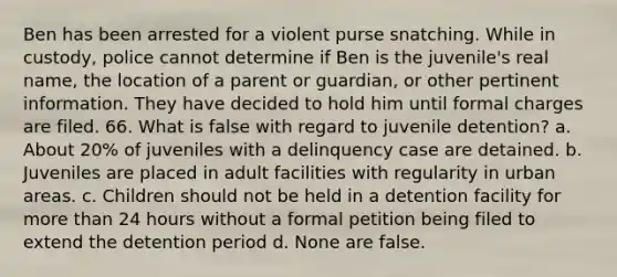 Ben has been arrested for a violent purse snatching. While in custody, police cannot determine if Ben is the juvenile's real name, the location of a parent or guardian, or other pertinent information. They have decided to hold him until formal charges are filed. 66. What is false with regard to juvenile detention? a. About 20% of juveniles with a delinquency case are detained. b. Juveniles are placed in adult facilities with regularity in urban areas. c. Children should not be held in a detention facility for more than 24 hours without a formal petition being filed to extend the detention period d. None are false.