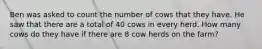 Ben was asked to count the number of cows that they have. He saw that there are a total of 40 cows in every herd. How many cows do they have if there are 8 cow herds on the farm?