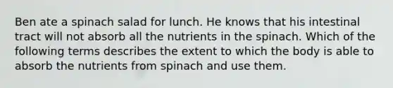 Ben ate a spinach salad for lunch. He knows that his intestinal tract will not absorb all the nutrients in the spinach. Which of the following terms describes the extent to which the body is able to absorb the nutrients from spinach and use them.