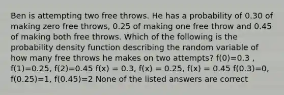 Ben is attempting two free throws. He has a probability of 0.30 of making zero free throws, 0.25 of making one free throw and 0.45 of making both free throws. Which of the following is the probability density function describing the random variable of how many free throws he makes on two attempts? f(0)=0.3 , f(1)=0.25, f(2)=0.45 f(x) = 0.3, f(x) = 0.25, f(x) = 0.45 f(0.3)=0, f(0.25)=1, f(0.45)=2 None of the listed answers are correct