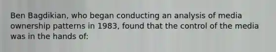 Ben Bagdikian, who began conducting an analysis of media ownership patterns in 1983, found that the control of the media was in the hands of: