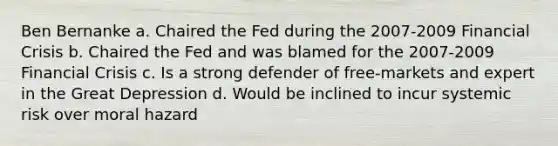 Ben Bernanke a. Chaired the Fed during the 2007-2009 Financial Crisis b. Chaired the Fed and was blamed for the 2007-2009 Financial Crisis c. Is a strong defender of free-markets and expert in the Great Depression d. Would be inclined to incur systemic risk over moral hazard