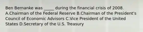 Ben Bernanke was _____ during the financial crisis of 2008. A.Chairman of the Federal Reserve B.Chairman of the President's Council of Economic Advisors C.Vice President of the United States D.Secretary of the U.S. Treasury