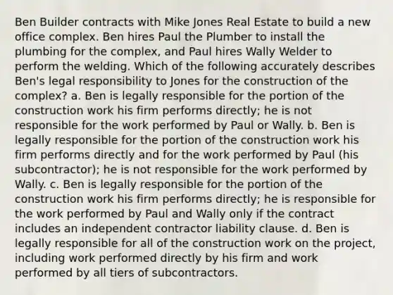 Ben Builder contracts with Mike Jones Real Estate to build a new office complex. Ben hires Paul the Plumber to install the plumbing for the complex, and Paul hires Wally Welder to perform the welding. Which of the following accurately describes Ben's legal responsibility to Jones for the construction of the complex? a. Ben is legally responsible for the portion of the construction work his firm performs directly; he is not responsible for the work performed by Paul or Wally. b. Ben is legally responsible for the portion of the construction work his firm performs directly and for the work performed by Paul (his subcontractor); he is not responsible for the work performed by Wally. c. Ben is legally responsible for the portion of the construction work his firm performs directly; he is responsible for the work performed by Paul and Wally only if the contract includes an independent contractor liability clause. d. Ben is legally responsible for all of the construction work on the project, including work performed directly by his firm and work performed by all tiers of subcontractors.