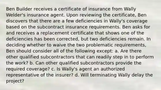 Ben Builder receives a certificate of insurance from Wally Welder's insurance agent. Upon reviewing the certificate, Ben discovers that there are a few deficiencies in Wally's coverage based on the subcontract insurance requirements. Ben asks for and receives a replacement certificate that shows one of the deficiencies has been corrected, but two deficiencies remain. In deciding whether to waive the two problematic requirements, Ben should consider all of the following except: a. Are there other qualified subcontractors that can readily step in to perform the work? b. Can other qualified subcontractors provide the required coverage? c. Is Wally's agent an authorized representative of the insurer? d. Will terminating Wally delay the project?