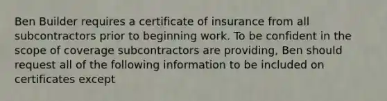 Ben Builder requires a certificate of insurance from all subcontractors prior to beginning work. To be confident in the scope of coverage subcontractors are providing, Ben should request all of the following information to be included on certificates except