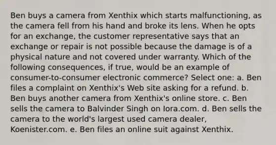 Ben buys a camera from Xenthix which starts malfunctioning, as the camera fell from his hand and broke its lens. When he opts for an exchange, the customer representative says that an exchange or repair is not possible because the damage is of a physical nature and not covered under warranty. Which of the following consequences, if true, would be an example of consumer-to-consumer electronic commerce? Select one: a. Ben files a complaint on Xenthix's Web site asking for a refund. b. Ben buys another camera from Xenthix's online store. c. Ben sells the camera to Balvinder Singh on Iora.com. d. Ben sells the camera to the world's largest used camera dealer, Koenister.com. e. Ben files an online suit against Xenthix.