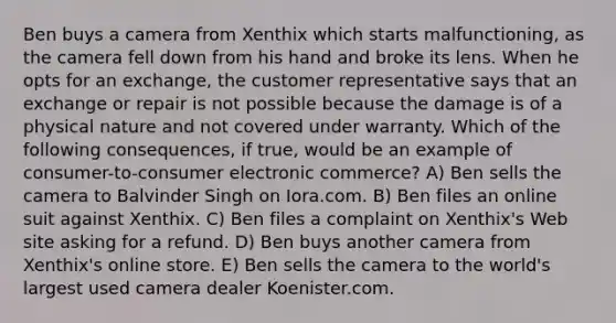 Ben buys a camera from Xenthix which starts malfunctioning, as the camera fell down from his hand and broke its lens. When he opts for an exchange, the customer representative says that an exchange or repair is not possible because the damage is of a physical nature and not covered under warranty. Which of the following consequences, if true, would be an example of consumer-to-consumer electronic commerce? A) Ben sells the camera to Balvinder Singh on Iora.com. B) Ben files an online suit against Xenthix. C) Ben files a complaint on Xenthix's Web site asking for a refund. D) Ben buys another camera from Xenthix's online store. E) Ben sells the camera to the world's largest used camera dealer Koenister.com.