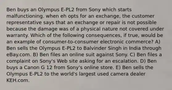 Ben buys an Olympus E-PL2 from Sony which starts malfunctioning. when eh opts for an exchange, the customer representative says that an exchange or repair is not possible because the damage was of a physical nature not covered under warranty. Which of the following consequences, if true, would be an example of consumer-to-consumer electronic commerce? A) Ben sells the Olympus E-PL2 to Balvinder Singh in India through eBay.com. B) Ben files an online suit against Sony. C) Ben files a complaint on Sony's Web site asking for an escalation. D) Ben buys a Canon G 12 from Sony's online store. E) Ben sells the Olympus E-PL2 to the world's largest used camera dealer KEH.com.