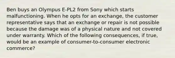 Ben buys an Olympus E-PL2 from Sony which starts malfunctioning. When he opts for an exchange, the customer representative says that an exchange or repair is not possible because the damage was of a physical nature and not covered under warranty. Which of the following consequences, if true, would be an example of consumer-to-consumer electronic commerce?