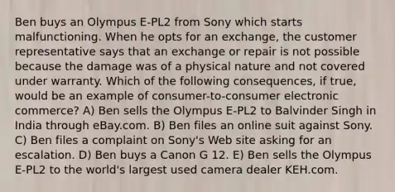 Ben buys an Olympus E-PL2 from Sony which starts malfunctioning. When he opts for an exchange, the customer representative says that an exchange or repair is not possible because the damage was of a physical nature and not covered under warranty. Which of the following consequences, if true, would be an example of consumer-to-consumer electronic commerce? A) Ben sells the Olympus E-PL2 to Balvinder Singh in India through eBay.com. B) Ben files an online suit against Sony. C) Ben files a complaint on Sony's Web site asking for an escalation. D) Ben buys a Canon G 12. E) Ben sells the Olympus E-PL2 to the world's largest used camera dealer KEH.com.