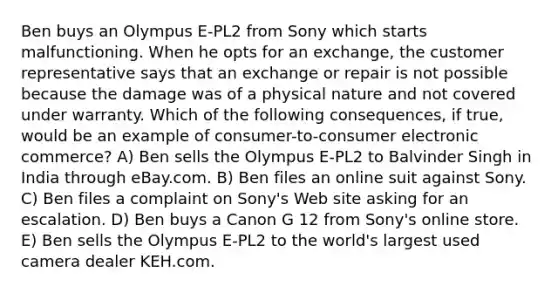 Ben buys an Olympus E-PL2 from Sony which starts malfunctioning. When he opts for an exchange, the customer representative says that an exchange or repair is not possible because the damage was of a physical nature and not covered under warranty. Which of the following consequences, if true, would be an example of consumer-to-consumer electronic commerce? A) Ben sells the Olympus E-PL2 to Balvinder Singh in India through eBay.com. B) Ben files an online suit against Sony. C) Ben files a complaint on Sony's Web site asking for an escalation. D) Ben buys a Canon G 12 from Sony's online store. E) Ben sells the Olympus E-PL2 to the world's largest used camera dealer KEH.com.