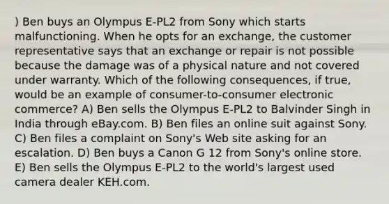 ) Ben buys an Olympus E-PL2 from Sony which starts malfunctioning. When he opts for an exchange, the customer representative says that an exchange or repair is not possible because the damage was of a physical nature and not covered under warranty. Which of the following consequences, if true, would be an example of consumer-to-consumer electronic commerce? A) Ben sells the Olympus E-PL2 to Balvinder Singh in India through eBay.com. B) Ben files an online suit against Sony. C) Ben files a complaint on Sony's Web site asking for an escalation. D) Ben buys a Canon G 12 from Sony's online store. E) Ben sells the Olympus E-PL2 to the world's largest used camera dealer KEH.com.