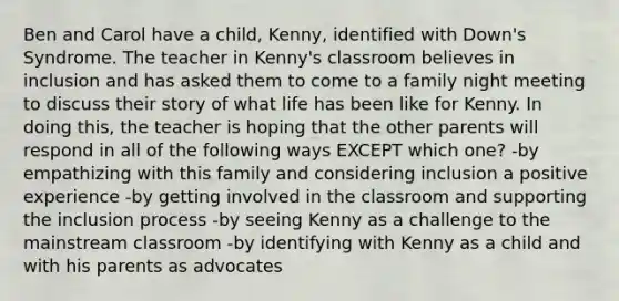 Ben and Carol have a child, Kenny, identified with Down's Syndrome. The teacher in Kenny's classroom believes in inclusion and has asked them to come to a family night meeting to discuss their story of what life has been like for Kenny. In doing this, the teacher is hoping that the other parents will respond in all of the following ways EXCEPT which one? -by empathizing with this family and considering inclusion a positive experience -by getting involved in the classroom and supporting the inclusion process -by seeing Kenny as a challenge to the mainstream classroom -by identifying with Kenny as a child and with his parents as advocates