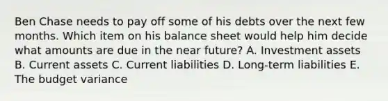 Ben Chase needs to pay off some of his debts over the next few months. Which item on his balance sheet would help him decide what amounts are due in the near future? A. Investment assets B. Current assets C. Current liabilities D. Long-term liabilities E. The budget variance