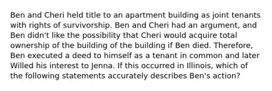 Ben and Cheri held title to an apartment building as joint tenants with rights of survivorship. Ben and Cheri had an argument, and Ben didn't like the possibility that Cheri would acquire total ownership of the building of the building if Ben died. Therefore, Ben executed a deed to himself as a tenant in common and later Willed his interest to Jenna. If this occurred in Illinois, which of the following statements accurately describes Ben's action?